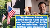 "My German Friends Couldn't Hide Their Disgust": People Are Sharing Things That Are Totally Normal To Americans That Are...