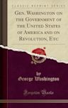 Gen. Washington on the Government of the United States of America and on Revolution, Etc (Classic Reprint)