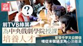 前TVB綠葉為中央戲劇學院授課培養人才 曾發公開信心淡宣布離巢