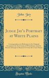 Judge Jay's Portrait at White Plains: Correspondence in Reference to Its Original Acceptance by the County of Westchester, and the Recent Attempt to Remove It from the Court House (Classic Reprint)