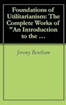 Foundations of Utilitarianism: The Complete Works of "An Introduction to the Principles of Morals and Legislation" by Jeremy Bentham and "Utilitarianism" by John Stuart Mill