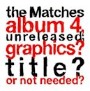 the Matches Album 4, Unreleased; Graphics? Title? or Not Needed?