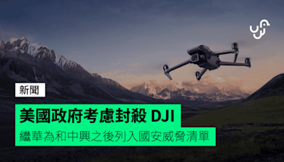 美國政府考慮封殺 DJI 繼華為和中興之後列入國安威脅清單