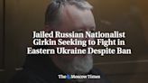 Jailed Russian Nationalist Girkin Seeking to Fight in Eastern Ukraine Despite Ban - The Moscow Times