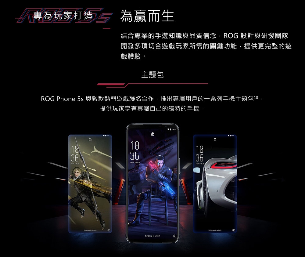 專為玩家打造為贏而生結合專業的手遊知識與品質信念ROG 設計與研發團隊開發多項切合遊戲玩家所需的關鍵功能,提供更完整的遊戲體驗。主題包ROG Phone 5s 與數款熱門遊戲聯名合作,推出專屬用戶的一系列手機主題包,提供玩家享有專屬自己的獨特的手機。1036  36Mon, Feb 25131836