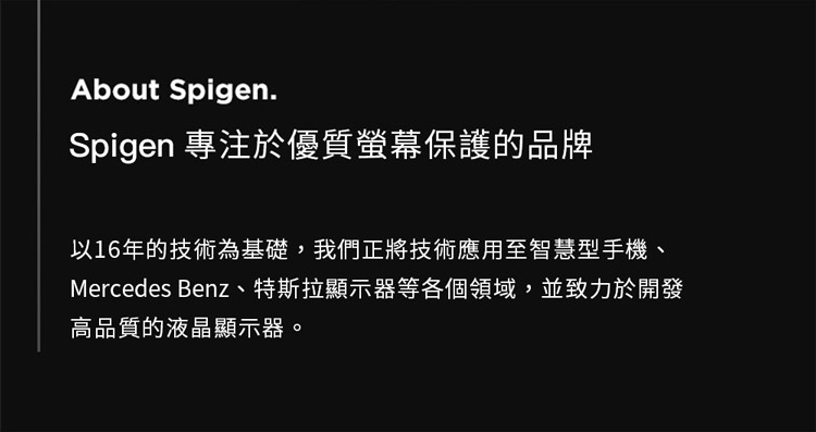 About Spigen.Spigen 專注於優質螢幕保護的品牌以16年的技術為基礎,我們正將技術應用至智慧型手機、Mercedes Benz、特斯拉顯示器等各個領域,並致力於開發高品質的液晶顯示器