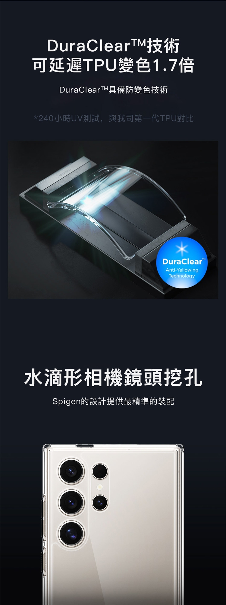 DuraClearTM技術可延遲TPU變色1.7倍DuraClearTM具備防變色技術*240小時UV測試,與我司第一TPU對比DuraClearAnti-YellowingTechnology水滴形相機鏡頭挖孔Spigen的設計提供最精準的裝配