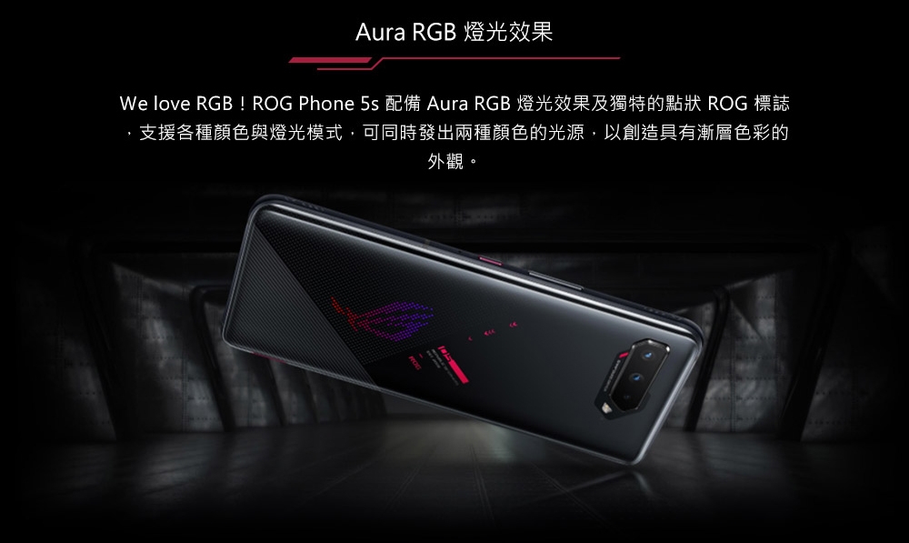 Aura RGB 燈光效果We love RGB! ROG Phone 5s 配備 Aura RGB 燈光效果及獨特的點狀 ROG 標誌支援各種顏色與燈光模式,可同時發出兩種顏色的光源,以創造具有漸層色彩的外觀。