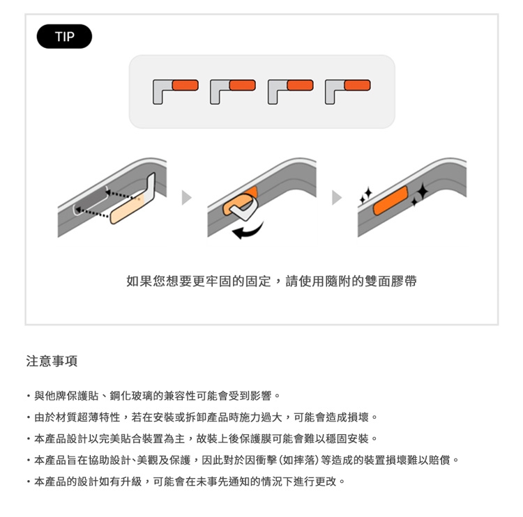 TIP如果您想要更牢固的固定,請使用隨附的雙面膠帶注意事項與他牌保護貼、鋼化玻璃的兼容性可能會受到影響。由於材質超薄特性,若在安裝或拆卸產品時施力過大,可能會造成損壞。產品設計以完美貼合裝置為主,故裝上後保護膜可能會難以穩固安裝。本產品旨在協助設計、美觀及保護,因此對於因衝擊(如摔落)等造成的裝置損壞難以賠償。本產品的設計如有升級,可能會在未事先通知的情況下進行更改。