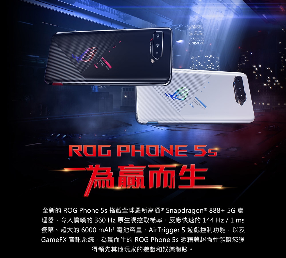 ROG PHONE 為贏而生全新的 ROG Phone 5s 搭載全球最新高通® Snapdragon® 888+ 5G 處理器、令人驚嘆的 360 Hz 原生觸控取樣率、反應快速的 144 Hz/1ms螢幕、超大的 6000 mAh 電池容量、AirTrigger 5 遊戲控制功能,以及GameFX 音訊系統。為贏而生的 ROG Phone 5s 憑藉著超強性能讓您獲得領先其他玩家的遊戲和娛樂體驗。