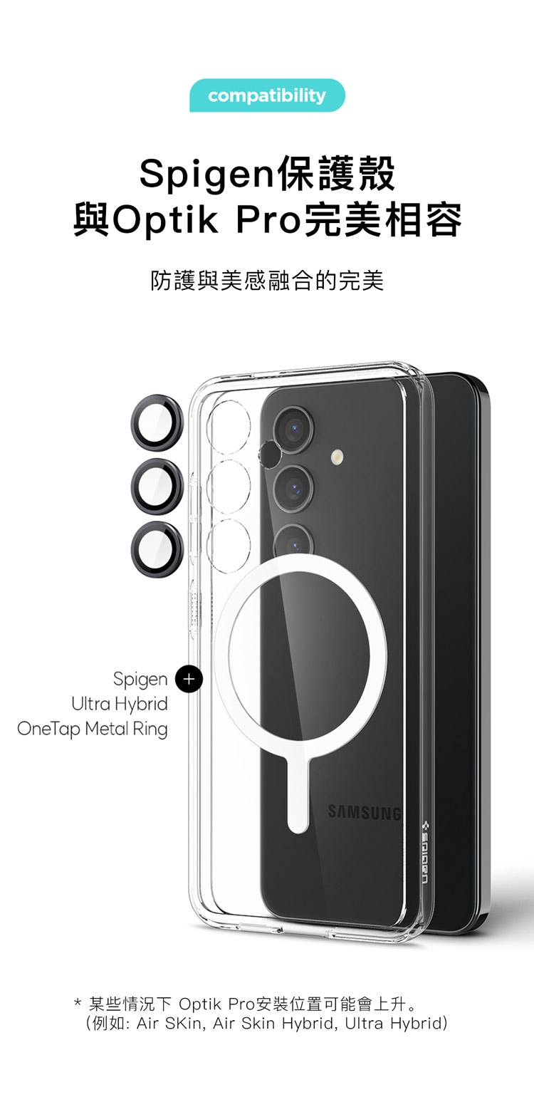 compatibilitySpigen保護殼與Optik Pro完美相容防護與美感融合的完美Spigen Ultra HybridOneTap Metal RingSAMSUNG* 某些情況下 Optik Pro安裝位置可能會上升。(例如:Air SKin, Air Skin Hybrid, Ultra Hybrid)