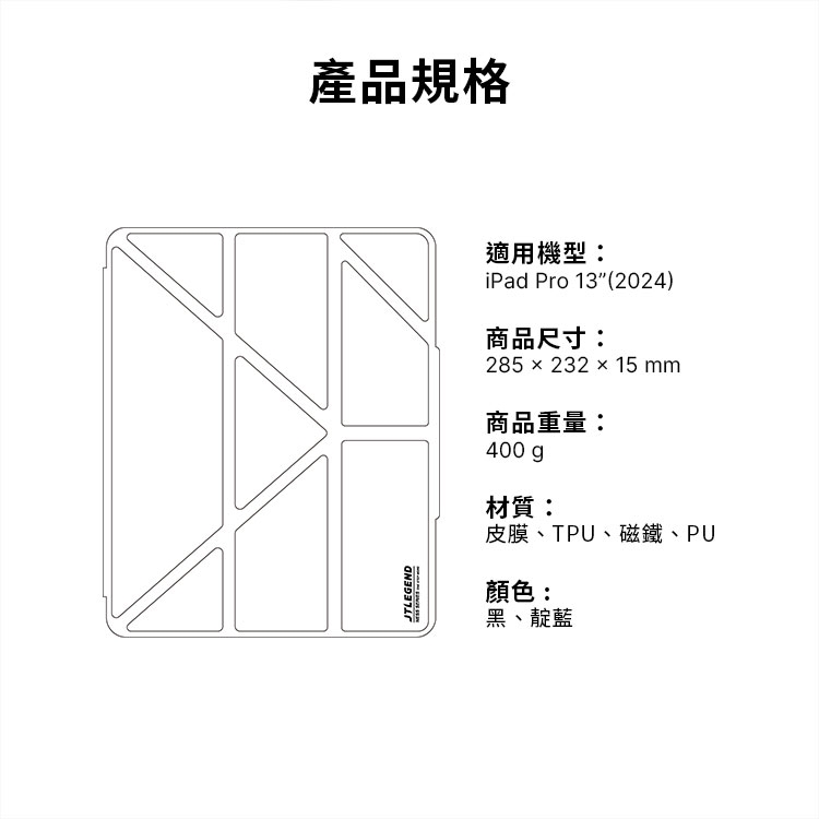 JTLEGEND產品規格適用機型:iPad Pro 13 (2024)商品尺寸:285 × 232 × 15 mm商品重量:400gp材質:皮膜TPU、磁鐵、PU顏色:黑、靛藍