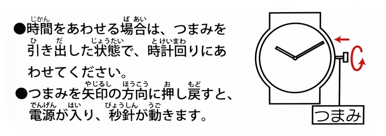 じかんばあい時間をあわせる場合は、 つまみをひだじょうたいとけいまわ引き出した状態で、時計回りにあわせてください。やじるし ほうこう もど●つまみを矢印の方向に押し戻すと、でんげんはいびょうしん うご電源が入り、秒針が動きます。つまみ