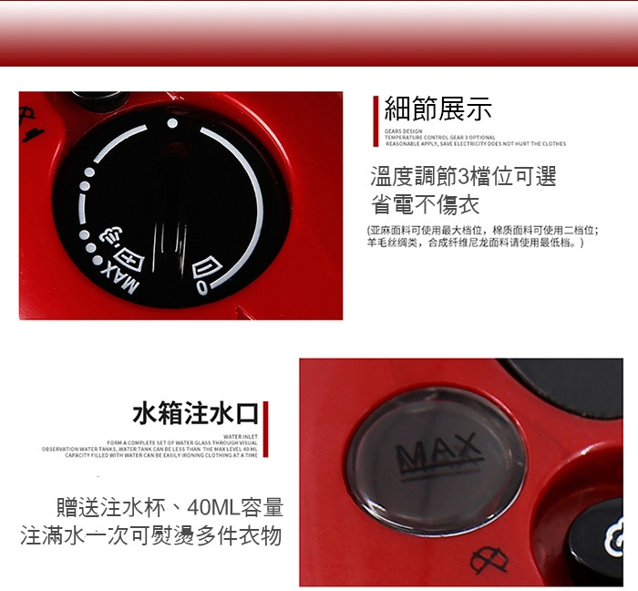 MX細節展示 TEMPERURE CONTROL GEAR 3  APPLY SAVE ELECTRICITY  NOT HURT  溫度調節3檔位可選省電不傷衣(亚麻面料可使用最大档位,棉质面料可使用二档位;羊毛丝绸类,合成纤维尼龙面料请使用最低档。)水箱注水口|WATER  A COMPLETE SET OF WATER GLASS THROUGH  WATER TANKS, WATER TANK CAN BE LESS THAN THE MAX LEVEL  CAPACITY  WITH WATER CAN BE EASILY   AT A 贈送注水杯、40ML容量MAX注滿水一次可熨燙多件衣物