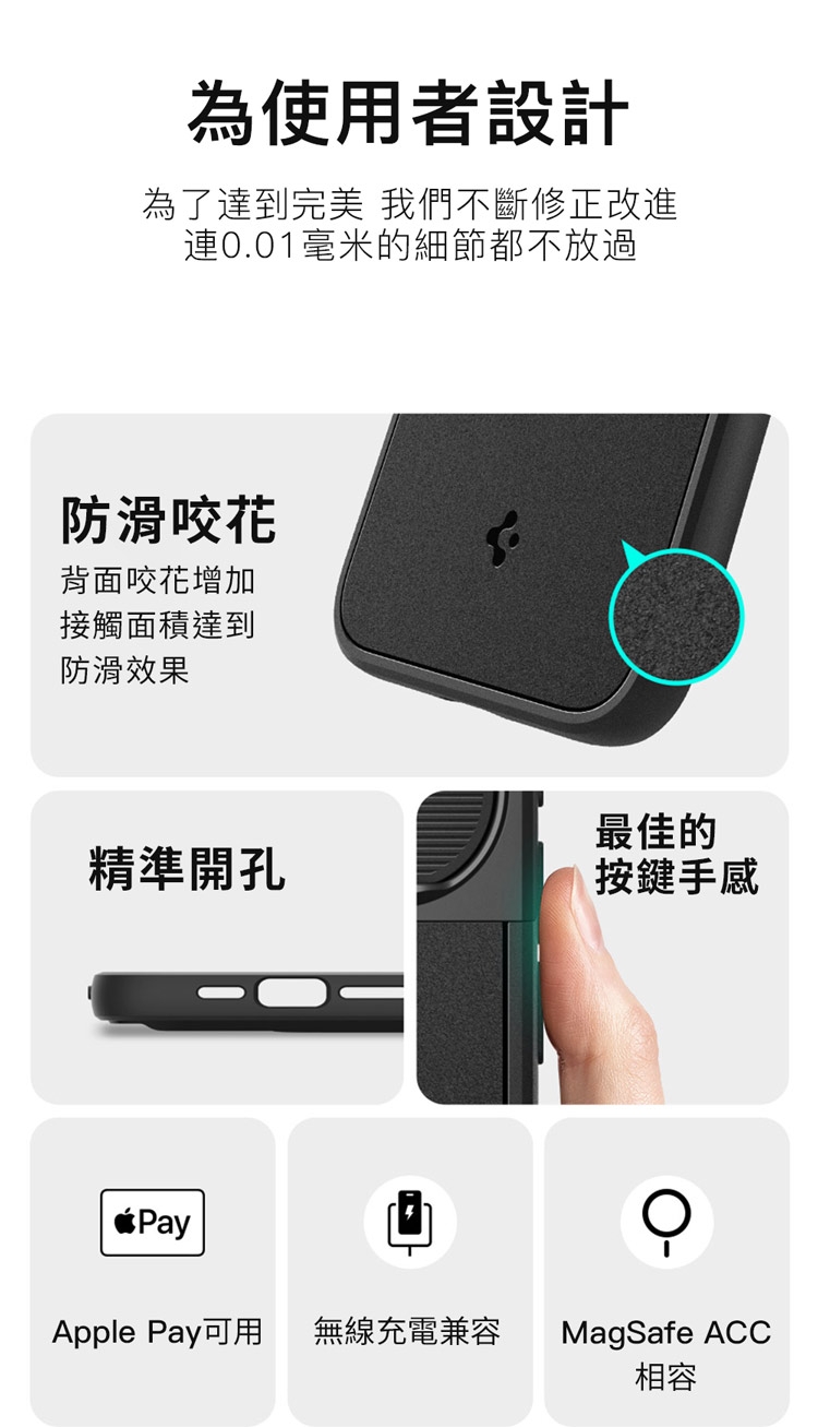 為使用者設計為了達到完美 我們不斷修正改進0.01毫米的細節都不放過防滑咬花背面咬花增加接觸面積達到防滑效果最佳的精準開孔按鍵手感PayApple Pay可用無線充電兼容MagSafe ACC相容