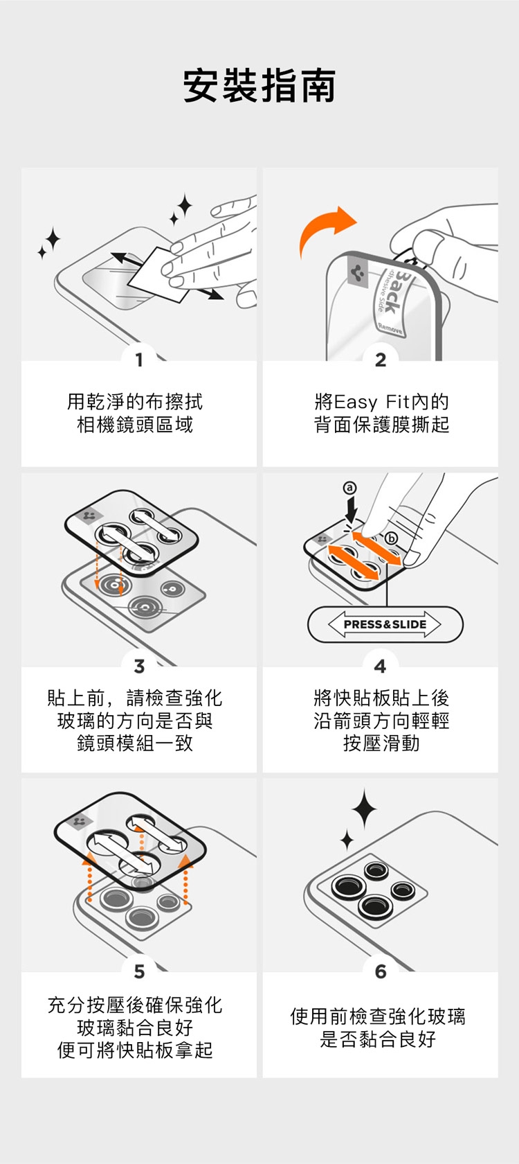 安裝指南Back2用乾淨的布擦拭相機鏡頭區域將Easy Fit內的背面保護膜撕起PRESS&SLIDE貼上前,請檢查強化玻璃的方向是否與鏡頭模組一致將快貼板貼上後沿箭頭方向輕輕按壓滑動5充分按壓後確保強化玻璃黏合良好便可將快貼板拿起使用前檢查強化玻璃是否黏合良好