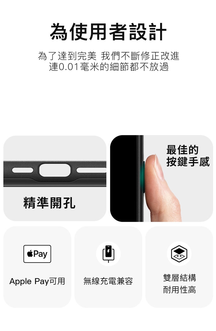 為使用者設計為了達到完美 我們不斷修正改進0.01毫米的細節都不放過精準開孔Pay最佳的按鍵手感Apple Pay可用無線充電兼容雙層結構耐用性高