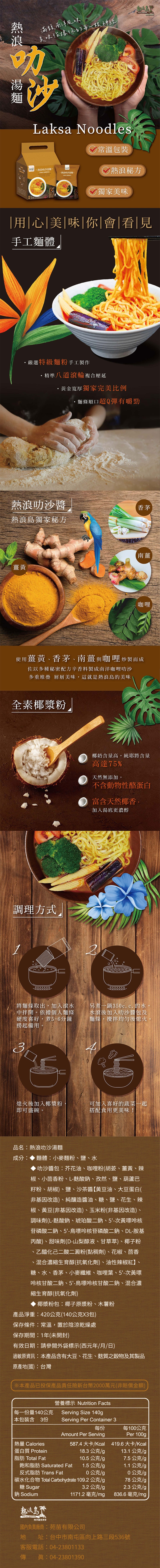 滿馥南洋風味美味佔據你的每一根神經Laksa Noodles常溫包裝沙湯麵 叻沙湯麵:熱浪秘方 獨家美味用|心|美|味|你|會|看|見手工麵體嚴選特級麵粉手工製作精準八道滾輪複合壓延黃金寬厚獨家完美比例麵條順口超Q彈有嚼勁熱浪叻沙醬香茅熱浪獨家秘方黃南薑咖哩使用薑黃、香茅、南薑 咖哩炒製而成佐以多種秘密配方辛香料製成南洋咖哩叻沙多重堆疊 層層美味,這就是熱浪島的美味全素椰漿粉調理方式椰奶含量高,純耶將含量高達75%天然無添加,含動物性酪蛋白富含天然椰香,加入湯底更濃醇將麵條取出,加入滾水中拌開。依據個人麵條硬度喜好,煮5-6分鐘撈起備用另煮一鍋35c.c.的水水滾後加入叻沙醬包及麵條,攪拌均勻後熄火。熄火後加入椰漿粉可加入喜好的蔬菜一起即可盛碗。搭配食用更美味!品名:熱浪叻沙湯麵成分:麵體:小麥麵粉、鹽、水叻沙醬包:芥花油、咖哩粉(胡、薑黃、辣椒、小茴香粉、L-酸鈉、孜然、鹽、葫蘆巴籽粉、胡椒、鹽、沙茶醬黃豆油、大豆蛋白(非基因改造、純釀造醬油、、鹽、花生、辣椒、黃豆(非基因改造)、玉米粉(非基因改造)、調味劑(L-酸鈉、琥珀酸二鈉、5'-次黃嘌核苷磷酸二鈉、5'-鳥嘌呤核苷磷酸二鈉、DL-胺基丙酸)、甜味劑(D-山梨醇液、甘草)、椰子粉、乙醯化己二酸二澱粉(黏稠劑)、花椒、茴香、混合濃縮生育醇(抗氧化劑)、油性辣椒紅】、糖、水、香茅、小麥纖維、咖哩葉、5'-次黃嘌呤核甘酸二鈉、5'-鳥嘌呤核甘酸二鈉、混合濃縮生育醇(抗氧化劑)椰漿粉包:椰子原漿粉、木薯粉產品淨重:42公克(140公克X3包)保存條件:常溫,置於陰涼乾燥處保存期間:1年(未開封)有效日期:請參閱外袋標示(西元年/月/日)過敏原資訊:本產品含有大豆、花生、麩質之穀物及其製品原產(國):台灣※本產品已投保產品責任險新台幣2000萬元(非賠償金額)每一份量140公克本包裝含3份營養標示 Nutrition FactsServing Size 140gServing Per Container 3每份Amount Per Serving每100公克Per 100g587.4 大卡/Kcal 419.6大卡/Kcal18.3公克/g熱量 Calories蛋白質 Protein13.1公克/g脂肪 Total Fat10.5公克/g7.5公克/g飽和脂肪 Saturated Fat1.5公克/g1.1公克/g反式脂肪 Trans Fat0公克/g0公克/g碳水化合物 Total Carbohydrate 109.2 公克/g78公克/g糖 Sugar鈉 Sodium熱浪島不PULAU REDANG南洋茶堂3.2公克/g2.3公克/g1171.2 毫克/mg836.6毫克/mg國內負責廠商:苑苗有限公司地 :台中市南屯區向上路三段536號客服電話:04-23801133傳眞:04-23801390