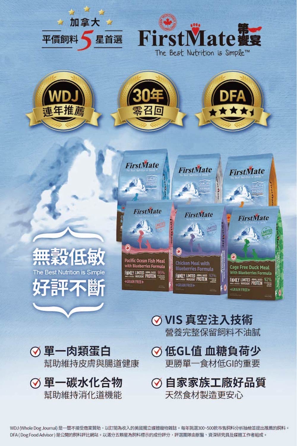 加拿大 平價 5 星首選星首選 FirstMate宴 Best  is Simple WDJ30年DFA連年推薦召回FirstMate    FirstMate   QUALITYFirstMateFirstMate無穀低敏The Best Nutrition is Simple好評不斷Pacific Ocean Fish Mealwith Blueberries Formula   FREE95單一肉類蛋白幫助維持皮膚與腸道健康 單一碳水化合物幫助維持消化道機能FirstMateThe  Nutrition QUALITY FOODFirstMateChicken Meal withBlueberries Formula LIMITED  PROTEINGRAIN FREECage Free Duck MealWith Blueberries Formula 92% LIMITED PROTEINGRAIN FREE VIS 真空注入技術營養完整保留飼料不油膩低GL值 血糖負荷少更勝單一食材低GI的重要 自家家族工廠好品質天然食材製造更安心WDJ (Whole Dog Journal是一不接受商業贊助,以訂為收入的美國獨立媒體寵物雜誌。每年挑選300~500款市售飼料分析抽檢並提出推薦的飼料。DFA(Dog Food Advisor)是公開的飼料評比網站。以滿分五顆星為飼料標示的成份評分,評選團隊由、資深研究員及媒體工作者組成。