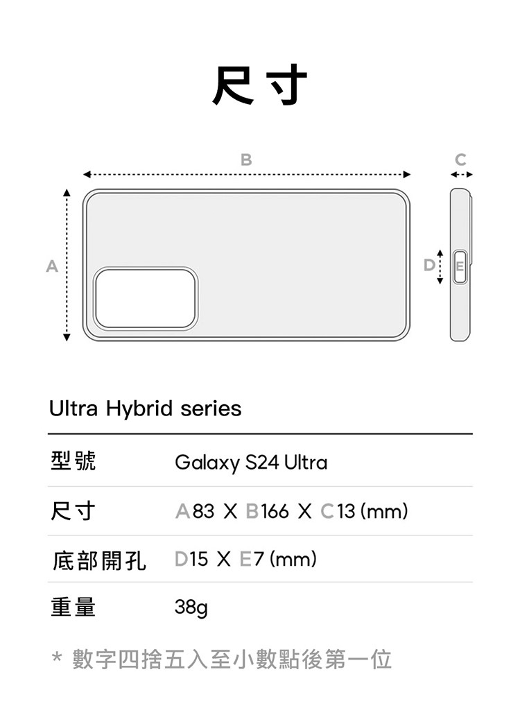 尺寸BUltra Hybrid series型號Galaxy S24 Ultra尺寸A83  B166  C13 (mm)底部開孔D15 X E7 (mm)重量38g* 數字四捨五入至小數點後第一位