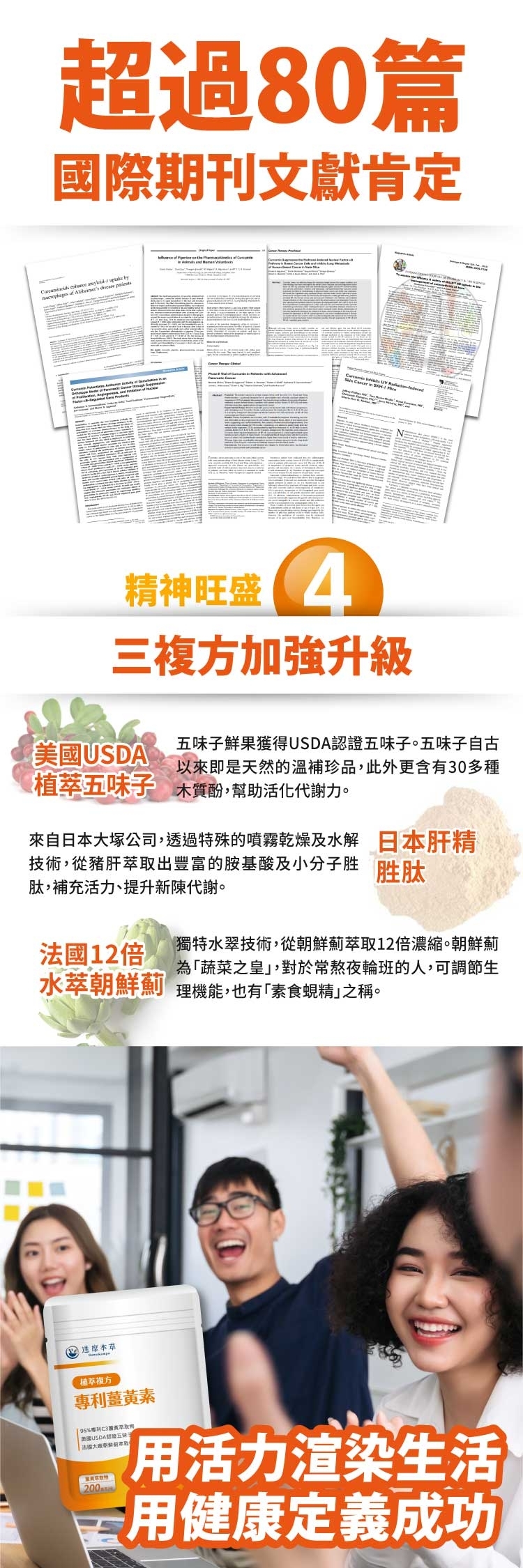 超過80篇國際期刊文獻肯定  by of     精神旺盛4三加強升級鮮果獲得認證五味子。五味子自古以來即是天然的溫補珍品,此外更含有30多種美國USDAT植五味子 木質酚,幫助活化代謝力。來自日本大塚公司,透過特殊的噴霧乾燥及水解 日本肝精技術,從豬肝出豐的胺基酸及小分子胜 胜肽肽,補充活力、提升新陳代謝。法國12倍獨特水翠技術,從朝鮮薊萃取12倍濃縮。朝鮮薊為蔬菜之皇,對於常熬夜輪班的人,可調節生水萃朝鮮薊 理機能,也有「素食蜆精」之稱。達摩萃複方薑黃素 95專利黃萃取美國USDA五味子200 活力渲染生活富用健康定義成功