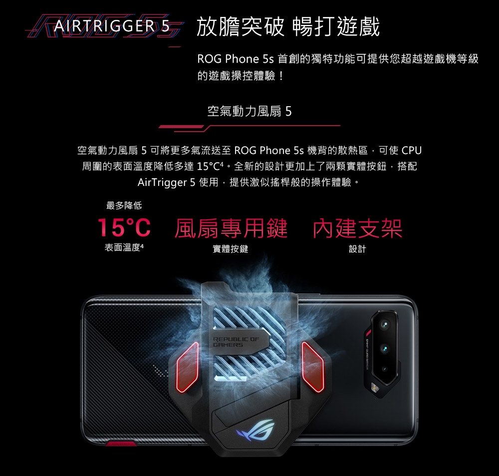 AIRTRIGGER 5 放膽突破 暢打遊戲ROG Phone 5s 首創的獨特功能可提供您超越遊戲機等級的遊戲操控體驗!空氣動力風扇5空氣動力風扇5可將更多氣流送至 ROG Phone 5s 機背的散熱區,可使 PU周圍的表面溫度降低多達15。全新的設計更加上了兩顆實體按鈕,搭配AirTrigger 5 使用,提供激似搖桿般的操作體驗。最多降低15C 風扇專用鍵支架表面溫度4實體按鍵設計REPUBLIC OFGAMERS