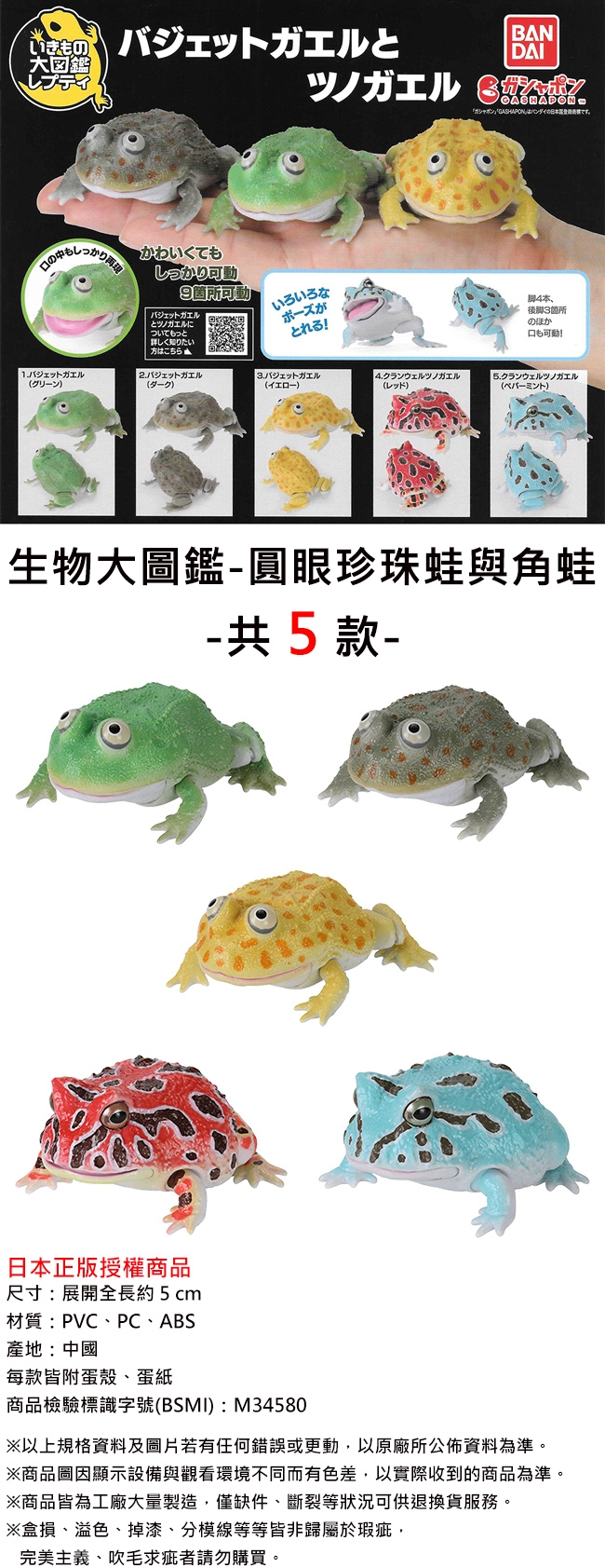 バジェットガエルとBANDAI大図鑑レプティGASHAPONI「GASHAPONバンダイの日本です。かわいくてもしっかり可動9箇所可動バジェットガエルとツノガエルについてもっといろいろながとれる!4本後脚3箇所の口も可動!詳しく知りたいはこちら1ジェットガエルグリーン2.ガエルダーク)3.ガエルイエロー)4.クランウェルツノガエル(レッド)5.クランウェルツノガエル(ペパーミント)生物大圖鑑圓眼珍珠蛙與角蛙-共5款-日本正版授權商品尺寸 展開全長約5cm材質PVCPCABS:中国每款皆附蛋殼、蛋紙商品檢驗標識 (BSMI) M34580以上資料及圖片若有任何錯誤或更動以原廠所公佈資料為準。商品圖因顯示設備與觀看環境不同而有色差,以實際收到的商品為準。※商品工廠大量製造僅 等狀況可供退換貨服務※盒損、溢色、 掉漆、 分模線等等皆非歸屬於瑕疵・完美主義、吹毛求疵者請勿購買。