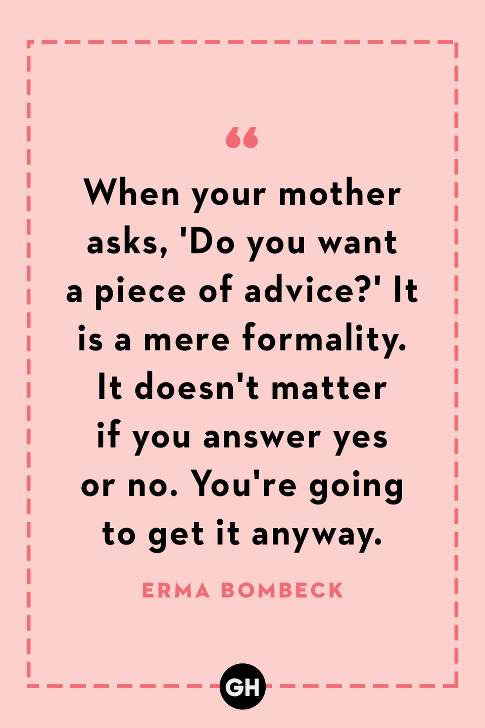 <p>When your mother asks, 'Do you want a piece of advice?' It is a mere formality. It doesn't matter if you answer yes or no. You're going to get it anyway.</p>