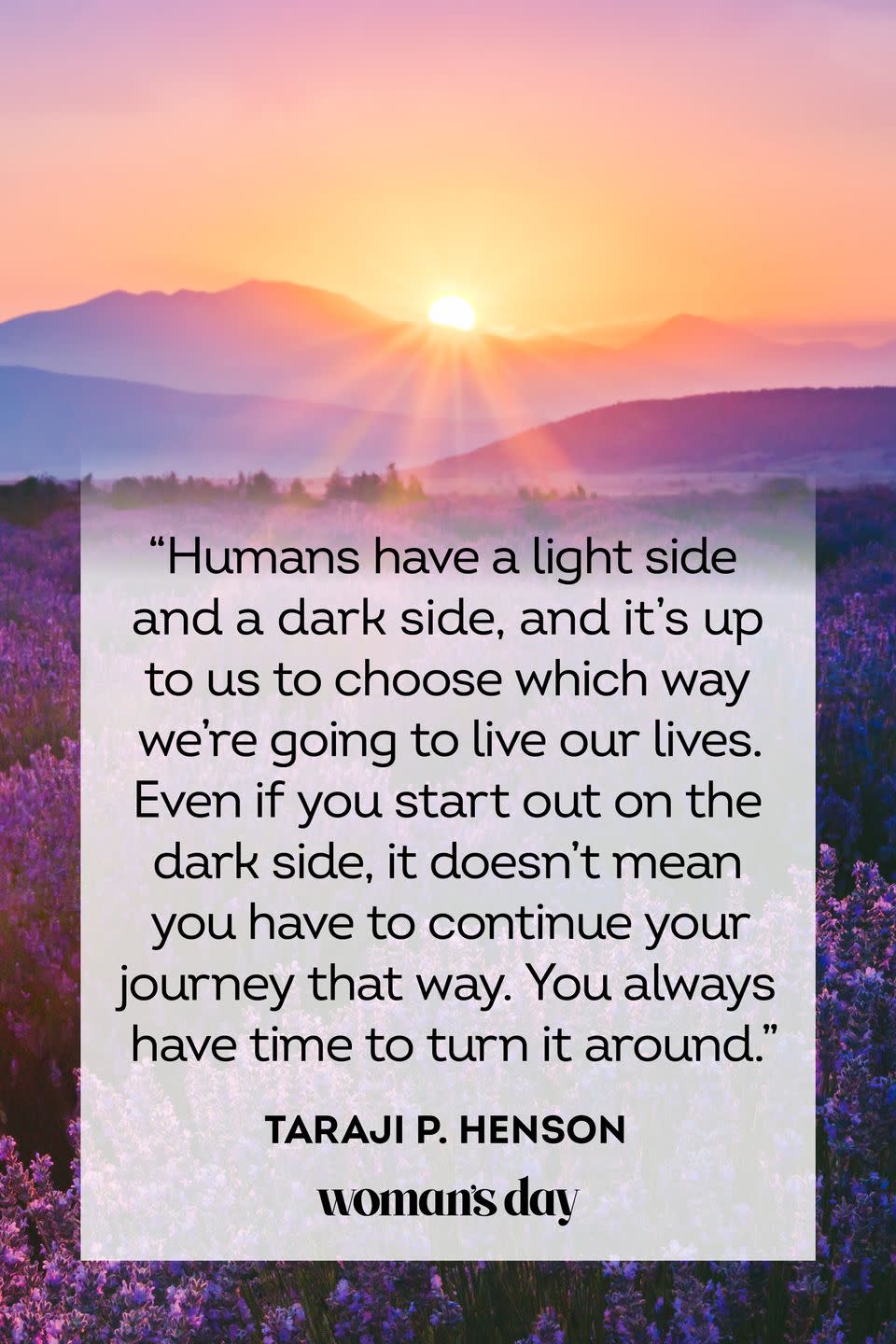 <p>“Humans have a light side and a dark side, and it's up to us to choose which way we're going to live our lives. Even if you start out on the dark side, it doesn't mean you have to continue your journey that way. You always have time to turn it around.”</p>