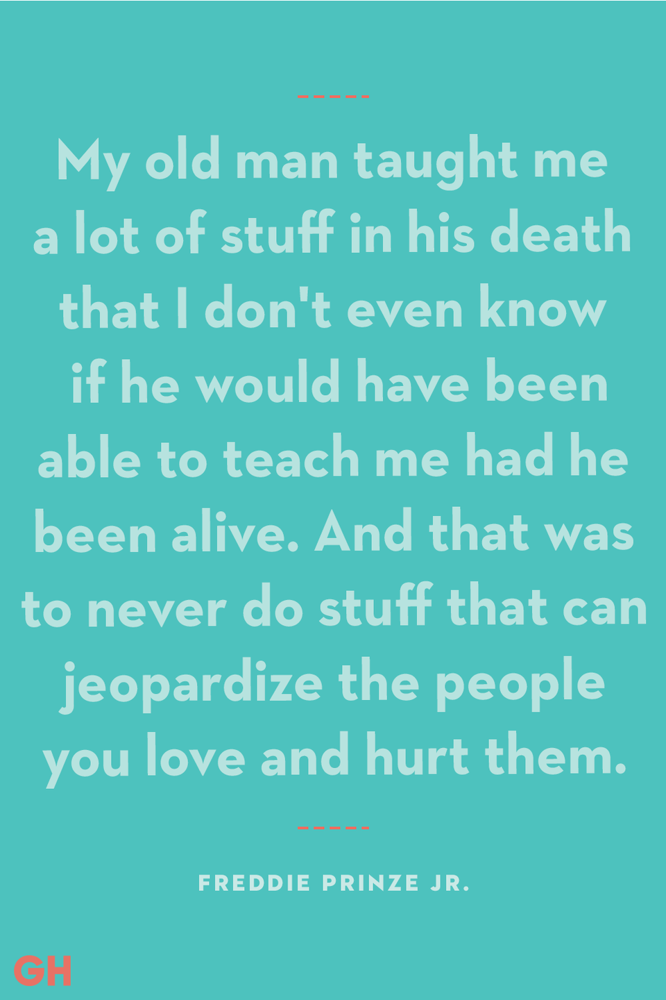 <p>"My old man taught me a lot of stuff in his death that I don't even know if he would have been able to teach me had he been alive. And that was to never do stuff that can jeopardize the people you love and hurt them.”</p>