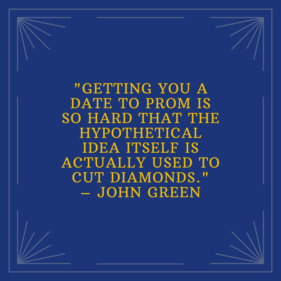 "Getting you a date to prom is so hard that the hypothetical idea itself is actually used to cut diamonds." –John Green