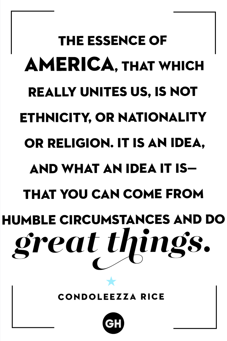 <p>The essence of America, that which really unites us, is not ethnicity or nationality or religion. It is an idea, and what an idea it is — that you can come from humble circumstances and do great things.</p>