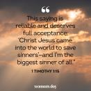 <p>"This saying is reliable and deserves full acceptance: 'Christ Jesus came into the world to save sinners'—and I'm the biggest sinner of all."</p>