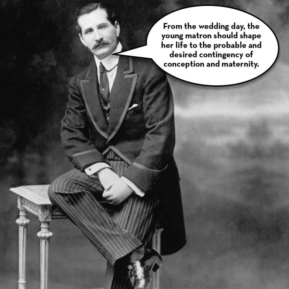 <p>"From the wedding day, the young matron should shape her life to the probable and desired contingency of conception and maternity," wrote Emma Frances Angell Drake in her 1902 marriage manual <a rel="nofollow noopener" href="https://archive.org/stream/whatayoungwifeo01drakgoog#page/n8/mode/2up" target="_blank" data-ylk="slk:What a Young Wife Ought to Know;elm:context_link;itc:0;sec:content-canvas" class="link "><i>What a Young Wife Ought to Know</i></a>. "Otherwise she has no right or title to wifehood."</p><p>She also advised young wives to "keep pace with their husband's mental growth" which sounds great...for a minute. She went on: "In this day of literary clubs and reading circles, <a rel="nofollow noopener" href="http://www.redbookmag.com/life/mom-kids/news/a17637/when-she-makes-more/" target="_blank" data-ylk="slk:the ambition to excel and keep pace;elm:context_link;itc:0;sec:content-canvas" class="link ">the ambition to excel and keep pace</a> with other women in mental culture, will prove a snare if not guarded against." Do you hear that ladies? No more book club!</p>