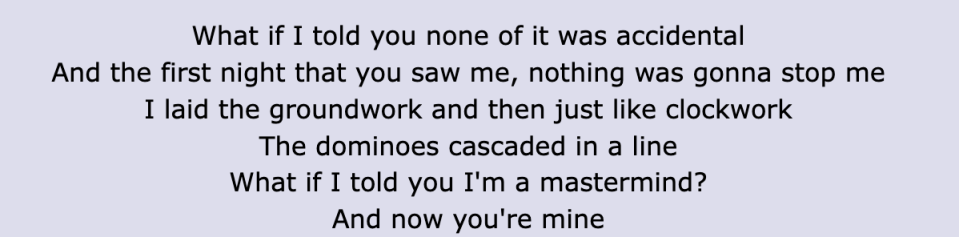 Lyric: "And the first night that you saw me, nothing was gonna stop me / I laid the groundwork and then just like clockwork / The dominoes cascaded in a line / What if I told you I'm a mastermind? / And now you're mine"