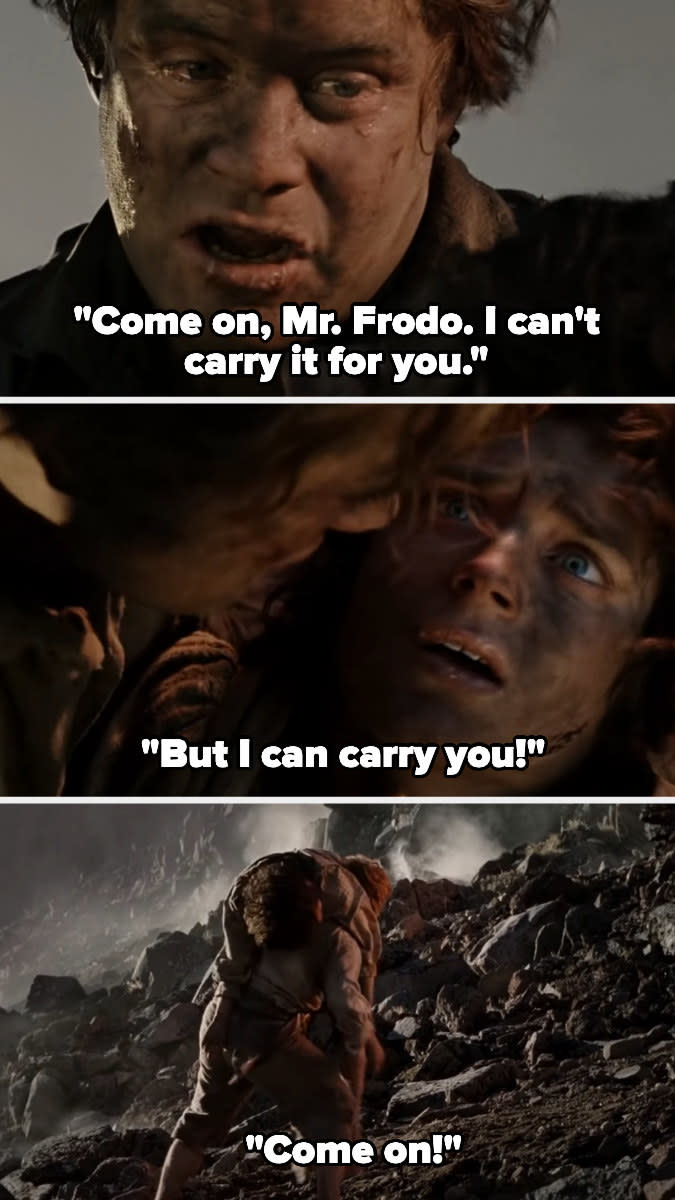 Sam says "come on, Mr. Frodo. I can't carry it for you. But I can carry you! Come on!" then picks up Frodo