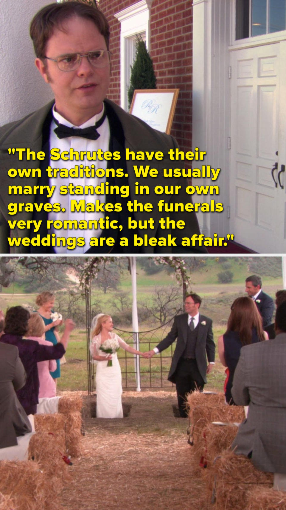 Dwight says, "The Schrutes have their own traditions, we usually marry standing in our own graves, makes the funerals very romantic, but the weddings are a bleak affair," and then we see that's how Angela and Dwight get married