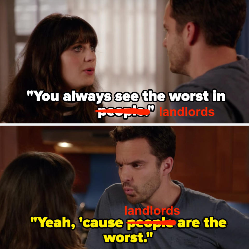 Jess telling Nick he always sees the worst in people on New Girl, and Nick replying "yeah, 'cause people are the worst" but I've crossed out "people" in both sentences and replaced with "landlords"