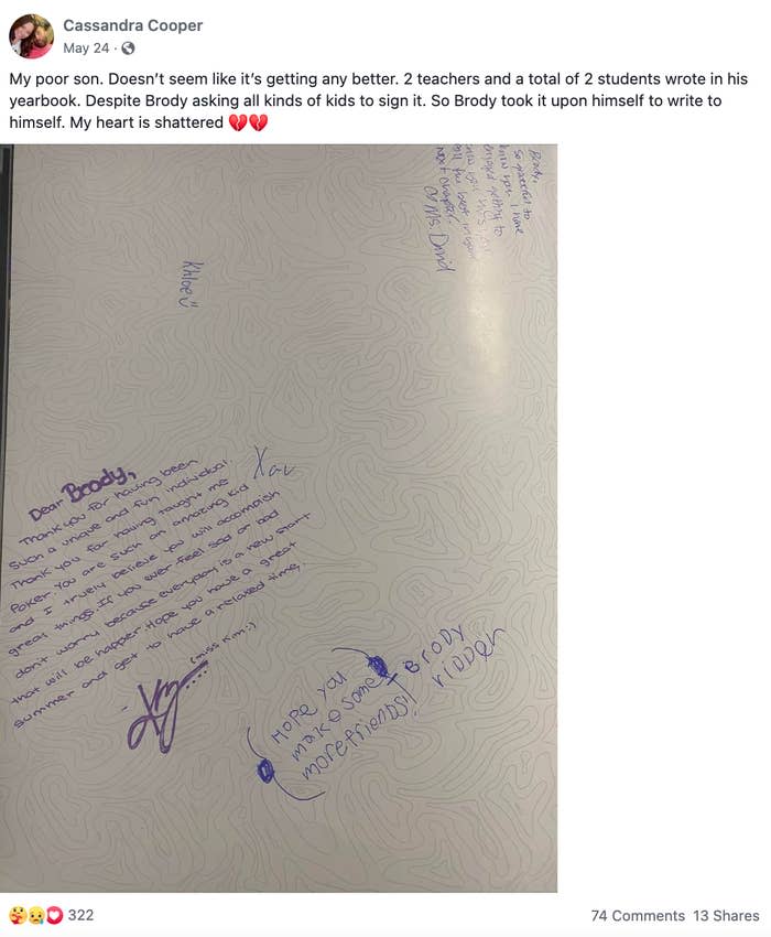 <div><p>"My poor son. It doesn't seem like it's getting any better. Two teachers and a total of two students wrote in his yearbook. Despite Brody asking all kinds of kids to sign it. So Brody took it upon himself to write to himself. My heart is shattered."</p></div><span><a href="https://go.redirectingat.com?id=74679X1524629&sref=https%3A%2F%2Fwww.buzzfeed.com%2Fkristatorres%2Fno-one-signs-kids-yearbook&url=https%3A%2F%2Fwww.facebook.com%2F1111855347%2Fposts%2Fpfbid02EEprguP58cho989XmMCPtZHKiBTLMuWUE36EfzWnBDCao2RuaHWj7bAs9rqK75Sel%2F%3Fd%3Dn&xcust=6257783%7CBF-VERIZON&xs=1" rel="nofollow noopener" target="_blank" data-ylk="slk:Facebook: 1111855347;elm:context_link;itc:0;sec:content-canvas" class="link ">Facebook: 1111855347</a></span>