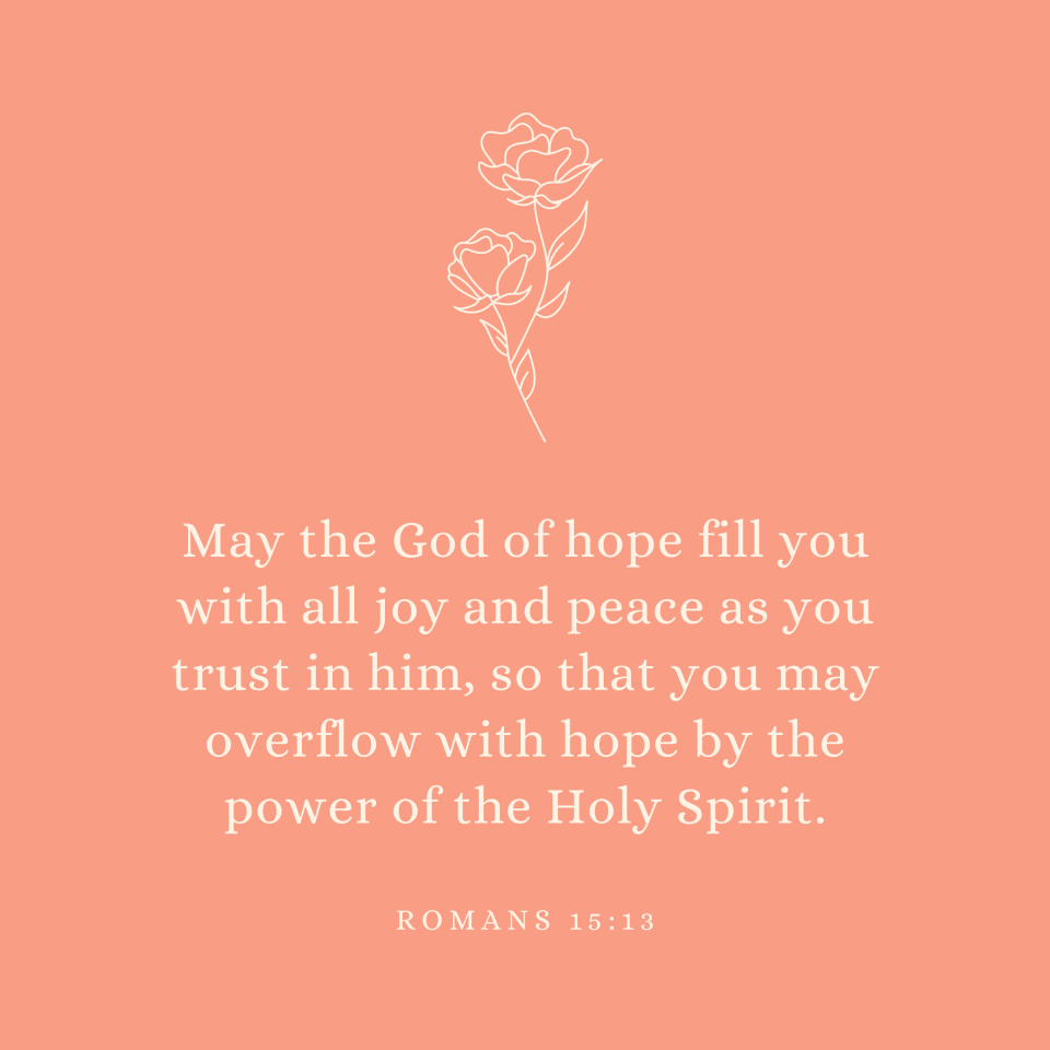 Romans 15:13 May the God of hope fill you with all joy and peace as you trust in him, so that you may overflow with hope by the power of the Holy Spirit.