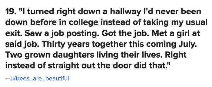 "I turned right down a hallway I'd never been down before instead of taking my usual exit. Saw a job posting. Got the job. Met a girl at said job. 30 years together this July. 2 grown daughters. Right instead of straight out the door did that"