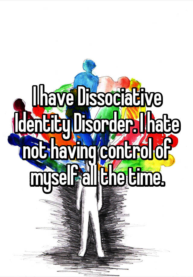 I have Dissociative Identity Disorder. I hate not having control of myself all the time.