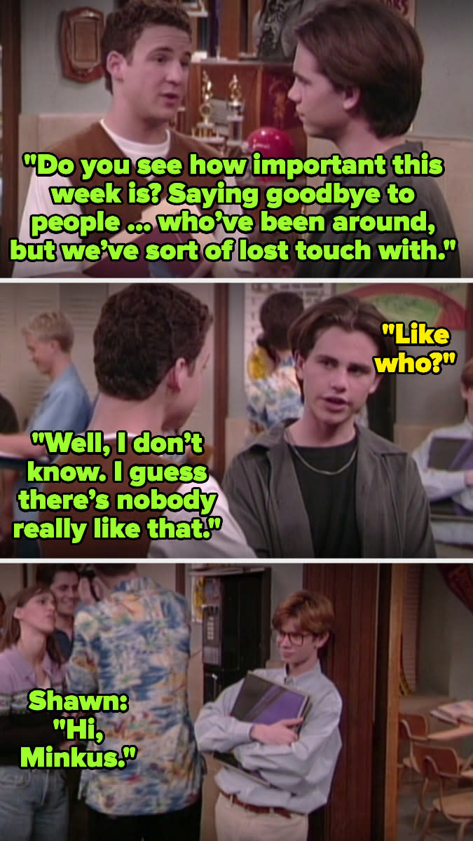 Corey tells shawn this week is important for saying bye to people that have been around but they've lost touch with, and shawn asks "like who?" then corey says there's no one like that, but then turns to see minkus