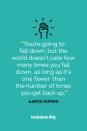 <p>“You’re going to fall down, but the world doesn't care how many times you fall down, as long as it’s one fewer than the number of times you get back up.”</p>