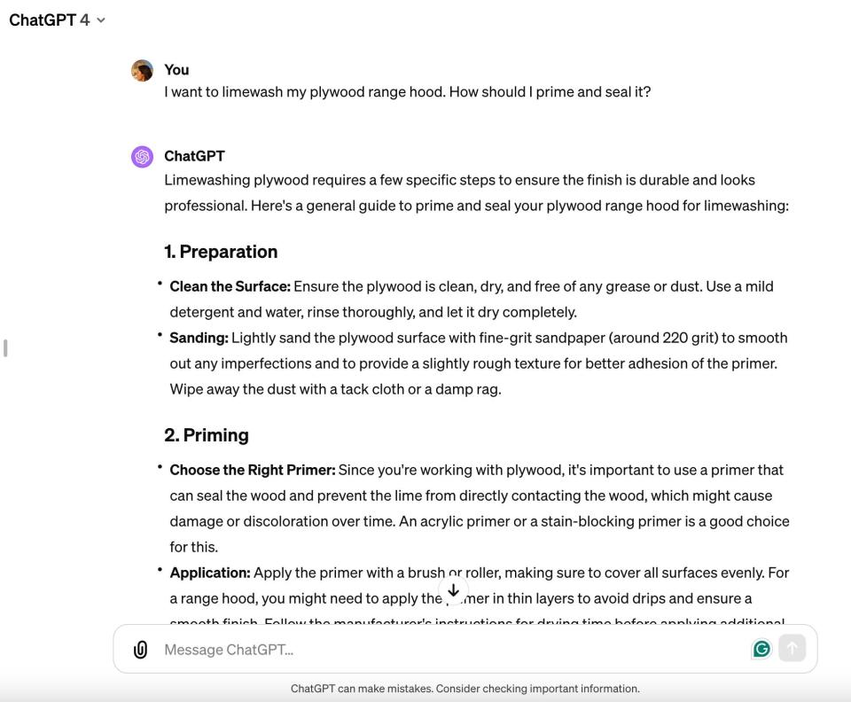 Faibisch's conversation with ChatGPT about limewashing her range hood. The text in the conversation reads: 

"You:

I want to limewash my plywood range hood. How should I prime and seal it?

ChatGPT:

Limewashing plywood requires a few specific steps to ensure the finish is durable and looks professional. Here's a general guide to prime and seal your plywood range hood for limewashing:

1. Preparation

Clean the Surface: Ensure the plywood is clean, dry, and free of any grease or dust. Use a mild detergent and water, rinse thoroughly, and let it dry completely.

Sanding: Lightly sand the plywood surface with fine-grit sandpaper (around 220 grit) to smooth out any imperfections and to provide a slightly rough texture for better adhesion of the primer.

Wipe away the dust with a tack cloth or a damp rag.

2. Priming

Choose the Right Primer: Since you're working with plywood, it's important to use a primer that can seal the wood and prevent the lime from directly contacting the wood, which might cause damage or discoloration over time. An acrylic primer or a stain-blocking primer is a good choice for this.

Application: Apply the primer with a brush or roller, making sure to cover all surfaces evenly."