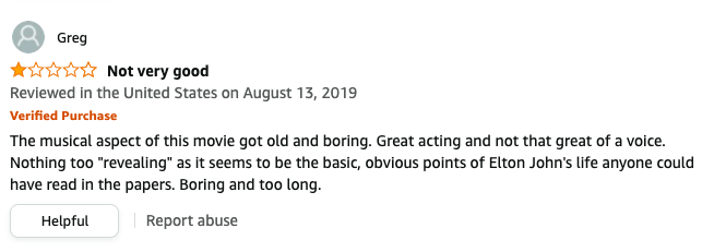 Greg left a review called Not very good that says, The musical aspect got old, Great acting and not that great voice, Nothing too revealing as it seems to be the obvious points of Elton John's life anyone could read in the papers, Boring and too long