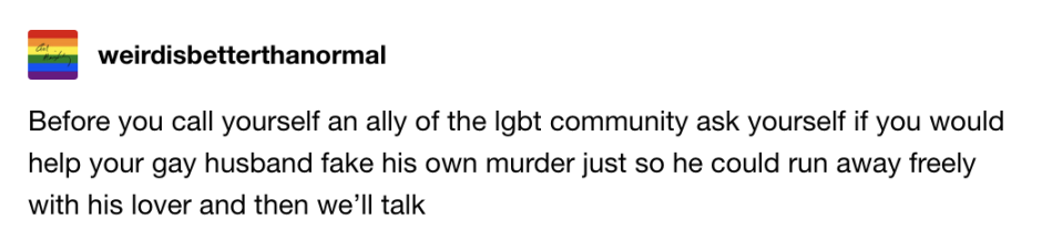 Before you call yourself an ally of the LGBT community, ask yourself if you'd help your gay husband fake his own murder just so he could run away freely with his lover and then we'll talk