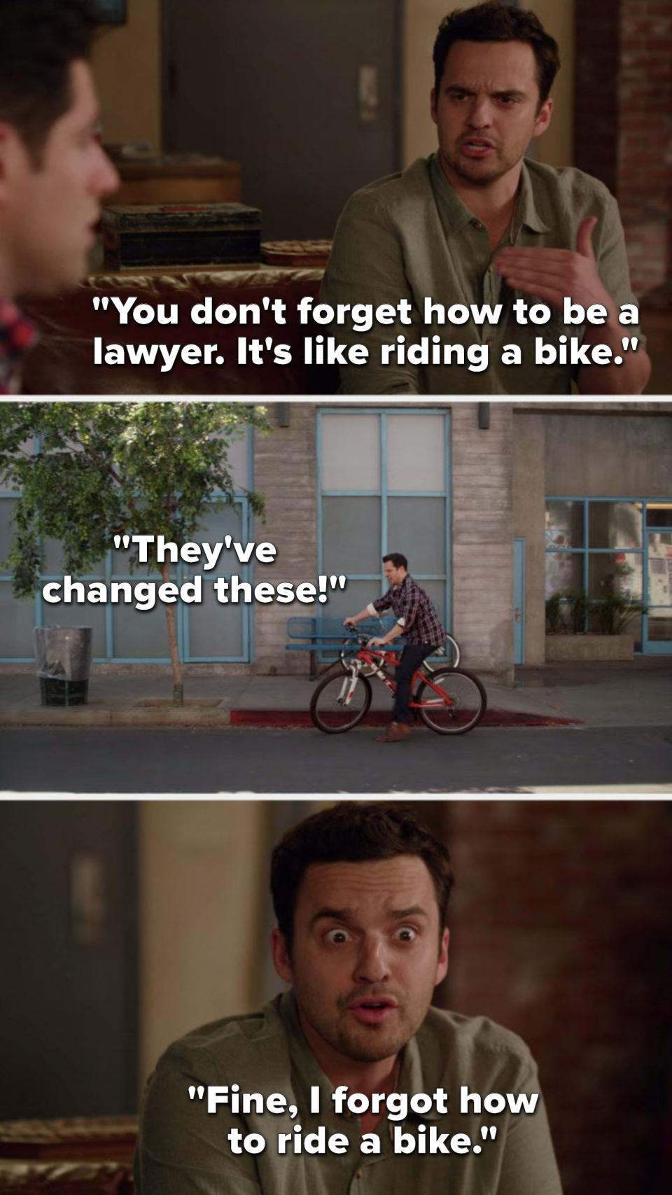 Nick says, You dont forget how to be a lawyer, its like riding a bike, flashback to him unable to ride and bike and he says Theyve changed these, then Nick says, Fine, I forgot how to ride a bike