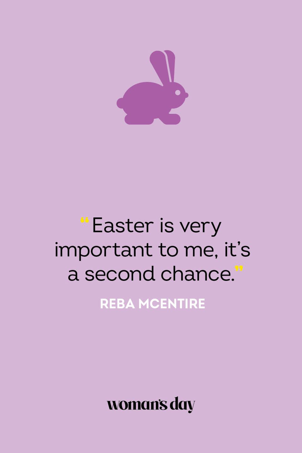 <p>“Easter is very important to me, it's a second chance.” — Reba McEntire</p><p><strong>Related: </strong><a href="https://www.womansday.com/life/g2892/easter-egg-hunt-ideas/" rel="nofollow noopener" target="_blank" data-ylk="slk:35 Fun Easter Egg Hunt Ideas We Bet You Haven't Tried Before;elm:context_link;itc:0;sec:content-canvas" class="link ">35 Fun Easter Egg Hunt Ideas We Bet You Haven't Tried Before</a></p>