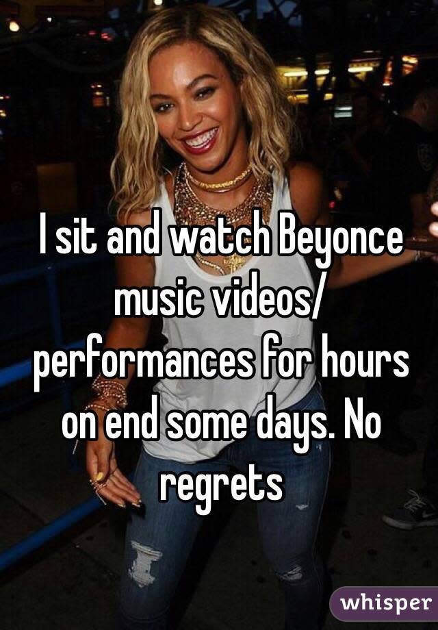 I sit and watch Beyonce music videos/performances for hours on end some days. No regrets